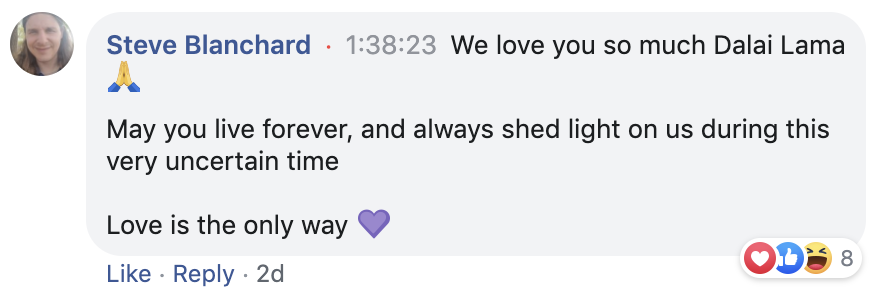 Steve Blandchard from Portland, Oregon, writes a comment that read as We love you so much Dalai Lama. May you live forever, and always shed light on us during this very uncertain time. Love is the only way. 